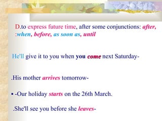 D.to express future time, after some conjunctions: after,
when, before, as soon as, until:
-He'll give it to you when you comecome next Saturday
-His mother arrives tomorrow.
 -Our holiday starts on the 26th March.
-She'll see you before she leaves.
 