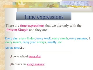Time expressions
1.Every day, every Friday, every week, every month, every summer,
every month, every year, always, usually, etc.
.2.All the time
There are time expressions that we use only with the
Present Simple and they are:
I go to school every day.
He visits me every summer.
 