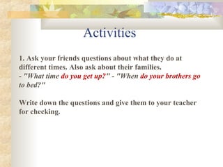 1. Ask your friends questions about what they do at
different times. Also ask about their families.
- "What time do you get up?" - "When do your brothers go
to bed?"
Write down the questions and give them to your teacher
for checking.
Activities
 