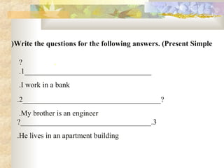 Write the questions for the following answers. (Present Simple(
.?
__________________________________1.
I work in a bank.
_____________________________________?2.
My brother is an engineer.
3?___________________________________.
He lives in an apartment building.
 