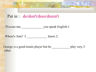 .Put in : do/don't/does/doesn't
1.Excuse me, _____________ you speak English?
..Where's Ann? I _____________ know.2
3.George is a good tennis player but he ___________ play very
often.
 