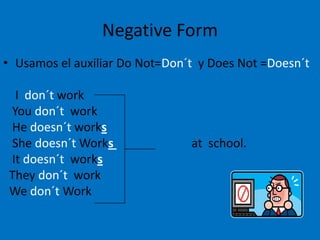 Negative Form
• Usamos el auxiliar Do Not=Don´t y Does Not =Doesn´t

  I don´t work
 You don´t work
 He doesn´t works
 She doesn´t Works              at school.
 It doesn´t works
 They don´t work
 We don´t Work
 