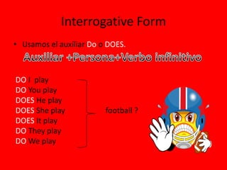 Interrogative Form
• Usamos el auxiliar Do o DOES.



DO I play
DO You play
DOES He play
DOES She play            football ?
DOES It play
DO They play
DO We play
 