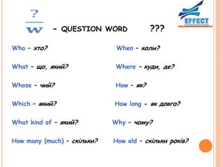 - QUESTION WORD             ???

Who – хто?                    When – коли?

What – що, який?             Where – куди, де?

Whose – чий?                 How – як?

Which – який?                How long - як довго?

What kind of – який?         Why – чому?

How many (much) – cкільки?   How old – скільки років?
 
