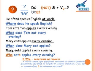 DO (NOT) S + V0…?
   ?               DOES
He often speaks English at work.
Where does he speak English?
Tom eats two apples every evening.
What does Tom eat every
 evening?
Mary eats apples every evening.
When does Mary eat apples?
Mary eats apples every evening.
Who eats apples every evening?
           !!! Who - запитання до підмета
           У Present Simple при формуванні запитання до підмета допоміжне
         дієслово DO або DOES не потрібні !!! Питання ставиться в 3 ос. одн.
         => додаємо букву S до основного дієслова!!!
 
