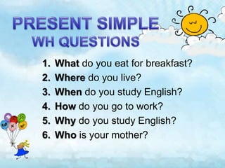 1. What do you eat for breakfast?
2. Where do you live?
3. When do you study English?
4. How do you go to work?
5. Why do you study English?
6. Who is your mother?
 