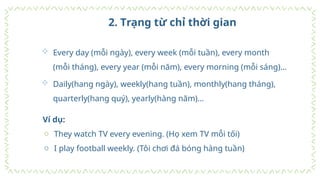 2. Trạng từ chỉ thời gian
 Every day (mỗi ngày), every week (mỗi tuần), every month
(mỗi tháng), every year (mỗi năm), every morning (mỗi sáng)…
 Daily(hang ngày), weekly(hang tuần), monthly(hang tháng),
quarterly(hang quý), yearly(hàng năm)…
Ví dụ:
o They watch TV every evening. (Họ xem TV mỗi tối)
o I play football weekly. (Tôi chơi đá bóng hàng tuần)
 