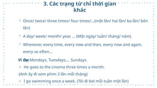 3. Các trạng từ chỉ thời gian
khác
 Once/ twice/ three times/ four times/...(một lần/ hai lần/ ba lần/ bốn
lần)
 A day/ week/ month/ year, ... (Một ngày/ tuần/ tháng/ năm)
 Whenever, every time, every now and then, every now and again,
every so often…
 On Mondays, Tuesdays,... Sundays.
Ví dụ:
o He goes to the cinema three times a month.
(Anh ấy đi xem phim 3 lần mỗi tháng)
o I go swimming once a week. (Tôi đi bơi mỗi tuần một lần)
 