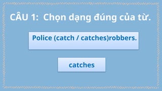 Police (catch / catches)robbers.
catches
CÂU 1: Chọn dạng đúng của từ.
 