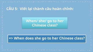 When/ she/ go to her
Chinese class?
=> When does she go to her Chinese class?
CÂU 5: Viết lại thành câu hoàn chỉnh:
 