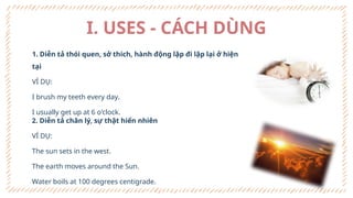 I. USES - CÁCH DÙNG
1. Diễn tả thói quen, sở thích, hành động lặp đi lặp lại ở hiện
tại
VÍ DỤ:
I brush my teeth every day.
I usually get up at 6 o'clock.
2. Diễn tả chân lý, sự thật hiển nhiên
VÍ DỤ:
The sun sets in the west.
The earth moves around the Sun.
Water boils at 100 degrees centigrade.
 