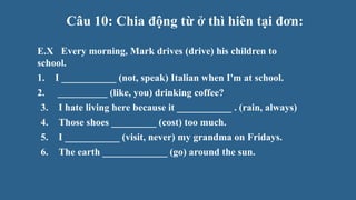 Câu 10: Chia động từ ở thì hiên tại đơn:
E.X Every morning, Mark drives (drive) his children to
school.
1. I ___________ (not, speak) Italian when I'm at school.
2. __________ (like, you) drinking coffee?
3. I hate living here because it ___________ . (rain, always)
4. Those shoes _________ (cost) too much.
5. I ___________ (visit, never) my grandma on Fridays.
6. The earth _____________ (go) around the sun.
 