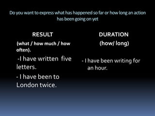 Do you want to express what has happened so far or how long an action has been going on yetRESULT (what / how much / how often).     -I have written  five  letters.    - I have been to London twice.DURATION (how/ long)- I have been writing for an hour.
