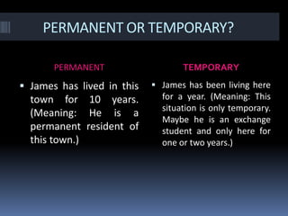 PERMANENT OR TEMPORARY?PERMANENTTEMPORARYJames has lived in this town for 10 years. (Meaning: He is a permanent resident of this town.)James has been living here for a year. (Meaning: This situation is only temporary. Maybe he is an exchange student and only here for one or two years.)