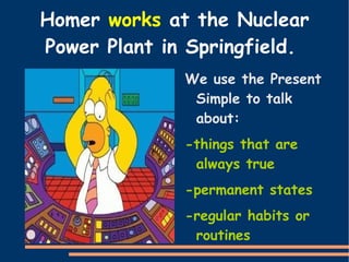 Homer  works  at the Nuclear Power Plant in Springfield.  We use the Present Simple to talk about: 