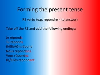 Forming the present tense
RE verbs (e.g. répondre = to answer)
Take off the RE and add the following endings:
Je réponds
Tu réponds
Il/Elle/On répond
Nous répondons
Vous répondez
Ils/Elles répondent
 
