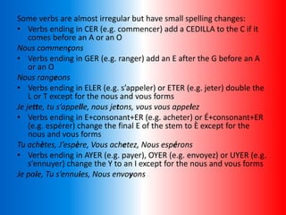 Some verbs are almost irregular but have small spelling changes:
• Verbs ending in CER (e.g. commencer) add a CEDILLA to the C if it
comes before an A or an O
Nous commençons
• Verbs ending in GER (e.g. ranger) add an E after the G before an A
or an O
Nous rangeons
• Verbs ending in ELER (e.g. s’appeler) or ETER (e.g. jeter) double the
L or T except for the nous and vous forms
Je jette, tu s’appelle, nous jetons, vous vous appelez
• Verbs ending in E+consonant+ER (e.g. acheter) or É+consonant+ER
(e.g. espérer) change the final E of the stem to È except for the
nous and vous forms
Tu achètes, J’espère, Vous achetez, Nous espérons
• Verbs ending in AYER (e.g. payer), OYER (e.g. envoyez) or UYER (e.g.
s’ennuyer) change the Y to an I except for the nous and vous forms
Je paie, Tu s’ennuies, Nous envoyons
 