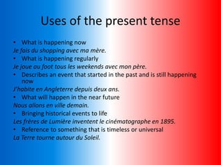 Uses of the present tense
• What is happening now
Je fais du shopping avec ma mère.
• What is happening regularly
Je joue au foot tous les weekends avec mon père.
• Describes an event that started in the past and is still happening
now
J’habite en Angleterre depuis deux ans.
• What will happen in the near future
Nous allons en ville demain.
• Bringing historical events to life
Les frères de Lumière inventent le cinématographe en 1895.
• Reference to something that is timeless or universal
La Terre tourne autour du Soleil.
 