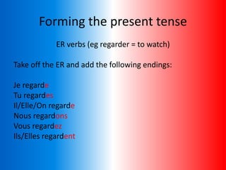 Forming the present tense
ER verbs (eg regarder = to watch)
Take off the ER and add the following endings:
Je regarde
Tu regardes
Il/Elle/On regarde
Nous regardons
Vous regardez
Ils/Elles regardent
 