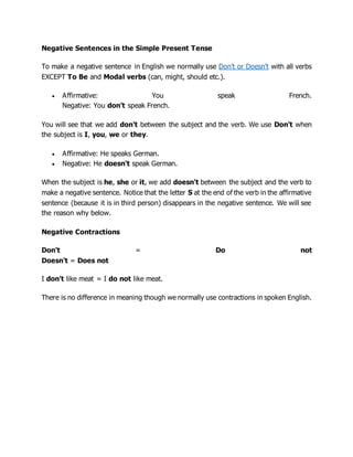 Negative Sentences in the Simple Present Tense
To make a negative sentence in English we normally use Don't or Doesn't with all verbs
EXCEPT To Be and Modal verbs (can, might, should etc.).
 Affirmative: You speak French.
Negative: You don't speak French.
You will see that we add don't between the subject and the verb. We use Don't when
the subject is I, you, we or they.
 Affirmative: He speaks German.
 Negative: He doesn't speak German.
When the subject is he, she or it, we add doesn't between the subject and the verb to
make a negative sentence. Notice that the letter S at the end of the verb in the affirmative
sentence (because it is in third person) disappears in the negative sentence. We will see
the reason why below.
Negative Contractions
Don't = Do not
Doesn't = Does not
I don't like meat = I do not like meat.
There is no difference in meaning though we normally use contractions in spoken English.
 