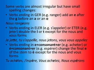 Some verbs are almost irregular but have small
spelling changes:
• Verbs ending in GER (e.g. ranger) add an e after
the g before an a or an o
Nous rangeons
• Verbs ending in ELER (e.g. s’appeler) or ETER (e.g.
jeter) double the l or t except for the nous and
vous forms
Je jette, tu s’appelle, nous jetons, vous vous appelez
• Verbs ending in e+consonant+er (e.g. acheter) or
é+consonant+er (e.g. espérer) change the final e
of the stem to è except for the nous and vous
forms
Tu achètes, J’espère, Vous achetez, Nous espérons
 