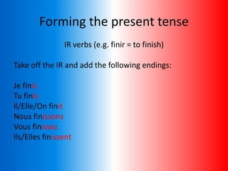 Forming the present tense
IR verbs (e.g. finir = to finish)
Take off the IR and add the following endings:
Je finis
Tu finis
Il/Elle/On finit
Nous finissons
Vous finissez
Ils/Elles finissent
 