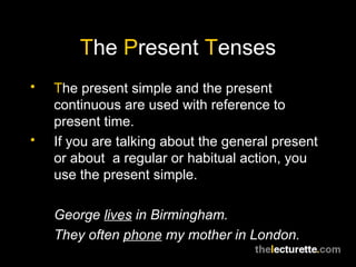 T he  P resent  T enses T he present simple and the present continuous are used with reference to present time. If you are talking about the general present or about  a regular or habitual action, you use the present simple. George  lives  in Birmingham. They often  phone  my mother in London. 