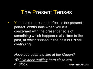 T he  P resent  T enses Y ou use the present perfect or the present perfect  continuous when you are concerned with the present effects of something which happened at a time in the past, or which started in the past but is still continuing. Have  you  seen  the film at the Odeon? We ’ve been waiting  here since two o’clock. 