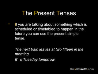 T he  P resent  T enses I f you are talking about something which is scheduled or timetabled to happen in the future you can use the present simple tense. The next train  leaves  at two fifteen in the morning. It’ s  Tuesday tomorrow. 