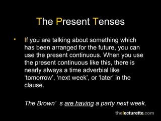 T he  P resent  T enses I f you are talking about something which has been arranged for the future, you can use the present continuous. When you use the present continuous like this, there is nearly always a time adverbial like ‘tomorrow’, ‘next week’, or ‘later’ in the clause. The Brown’s  are having  a party next week. 