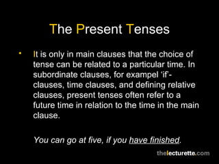 T he  P resent  T enses I t is only in main clauses that the choice of tense can be related to a particular time. In subordinate clauses, for exampel ‘if’-clauses, time clauses, and defining relative clauses, present tenses often refer to a future time in relation to the time in the main clause. You can go at five, if you  have finished . 