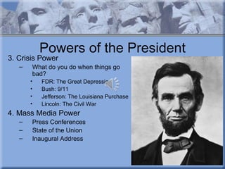 Powers of the President
3. Crisis Power
   –   What do you do when things go
       bad?
       •   FDR: The Great Depression
       •   Bush: 9/11
       •   Jefferson: The Louisiana Purchase
       •   Lincoln: The Civil War
4. Mass Media Power
   –   Press Conferences
   –   State of the Union
   –   Inaugural Address
 