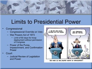 Limits to Presidential Power
•   Congressional
    – Congressional Override on Veto
    – War Powers Act of 1973
        • Limit of 60 days for troop
          deployment without permission
          of Congress
    – Power of the Purse,
      Impeachment, and Confirmation
      Power
•   Court
    – Judicial Review of Legislation
      and Power
 