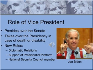 Role of Vice President
• Presides over the Senate
• Takes over the Presidency in
  case of death or disability
• New Roles:
  – Diplomatic Relations
  – Support of Presidential Platform
  – National Security Council member
                                       Joe Biden
 