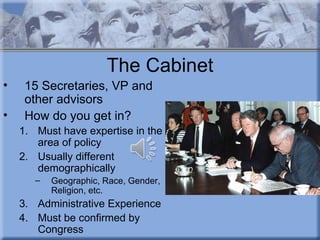 The Cabinet
•    15 Secretaries, VP and
     other advisors
•    How do you get in?
    1. Must have expertise in the
       area of policy
    2. Usually different
       demographically
       –   Geographic, Race, Gender,
           Religion, etc.
    3. Administrative Experience
    4. Must be confirmed by
       Congress
 
