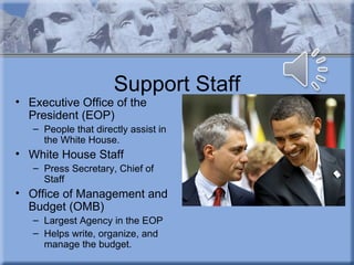 Support Staff
• Executive Office of the
  President (EOP)
   – People that directly assist in
     the White House.
• White House Staff
   – Press Secretary, Chief of
     Staff
• Office of Management and
  Budget (OMB)
   – Largest Agency in the EOP
   – Helps write, organize, and
     manage the budget.
 