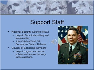 Support Staff
•   National Security Council (NSC)
    – Helps to Coordinate military and
      foreign policy
    – Joint Chiefs of Staff, VP,
      Secretary of State + Defense
•   Council of Economic Advisors
    – Helps to organize economic
      policies and answer the long-
      range questions.
 