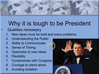 Why it is tough to be President
•    Qualities necessary
    1.   New ideas must be bold and solve problems
    2.   Understanding the Public
    3.   Ability to Communicate
    4.   Sense of Timing
    5.   Openness to new ideas
    6.   Flexibility
    7.   Compromise with Congress
    8.   Courage to stand alone
    9.   Avoiding Isolation
 