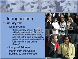 Inauguration
• January 20th
  – Oath of Office
     • “I do solemnly swear, that I will
       faithfully execute the office of the
       President of the United States,
       and will, to the best of my ability,
       preserve, protect, and defend the
       Constitution of the United
       States.”
  – Inaugural Address
  – March from the Capitol
    Building to White House
 