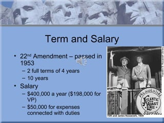Term and Salary
• 22nd Amendment – passed in
  1953
  – 2 full terms of 4 years
  – 10 years
• Salary
  – $400,000 a year ($198,000 for
    VP)
  – $50,000 for expenses
    connected with duties
 