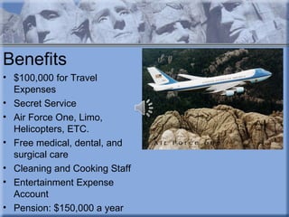 Benefits
• $100,000 for Travel
  Expenses
• Secret Service
• Air Force One, Limo,
  Helicopters, ETC.
• Free medical, dental, and
  surgical care
• Cleaning and Cooking Staff
• Entertainment Expense
  Account
• Pension: $150,000 a year
 