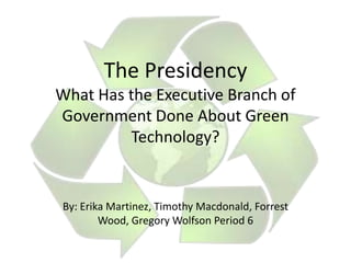 The Presidency
What Has the Executive Branch of
Government Done About Green
         Technology?


By: Erika Martinez, Timothy Macdonald, Forrest
        Wood, Gregory Wolfson Period 6
 