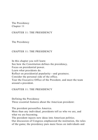 The Presidency
Chapter 11
CHAPTER 11: THE PRESIDENCY
The Presidency
CHAPTER 11: THE PRESIDENCY
In this chapter you will learn:
See how the Constitution defines the presidency.
Focus on presidential power.
Learn what presidents do.
Reflect on presidential popularity—and greatness.
Consider the personal side of the office.
Tour the Executive Office of the President, and meet the team
around a president.
CHAPTER 11: THE PRESIDENCY
Defining the Presidency
Three essential features about the American president:
The president personifies America.
More than any individual, presidents tell us who we are, and
what we are becoming.
The president injects new ideas into American politics.
Our discussion of Congress emphasized the institution, the rules
of the game; the presidency puts more focus on individuals and
 