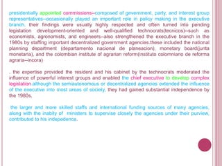 presidentially appointed commissions--composed of gevernment, party, and interest group
representatives--occasionally played an important role in policy making in the executive
branch. their findings were usually highly respected and often turned into pending
legistation development-oriented and well-qualified technocrats(tecnicos)--such as
economists, agronomists, and engineers--also strengthened the executive branch in the
1980s by staffing important decentralized government agencies.these included the national
planning department (departamento nacional de planeacion), monetary board(junta
monetaria), and the colombian institute of agrarian reform(instituto colomniano de reforma
agraria--incora)
. the expertise provided the resident and his cabinet by the technocrats moderated the
influence of powerful interest groups and enabled the chief executive to develop complex
legislation.although the semiautonomous or decentralized agencies extended the influence
of the executive into most areas of society, they had gained substantial independence by
the 1980s.
the larger and more skilled staffs and international funding sources of many agencies,
along with the inabity of ministers to supervise closely the agencies under their purview,
contributed to his indepedence.
 