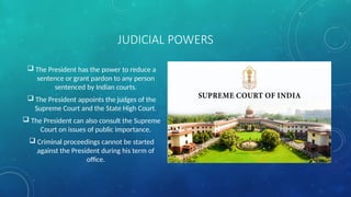 JUDICIAL POWERS
 The President has the power to reduce a
sentence or grant pardon to any person
sentenced by Indian courts.
 The President appoints the judges of the
Supreme Court and the State High Court.
 The President can also consult the Supreme
Court on issues of public importance.
 Criminal proceedings cannot be started
against the President during his term of
office.
 
