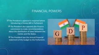 FINANCIAL POWERS
 The President's approval is required before
introducing a Money Bill in Parliament.
 The President also appoints the Finance
commission to make recommendations
about the distribution of taxes between the
Centre and the States.
 The President lays the Annual Financial
statement of the budget to the Parliament.
 