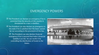 EMERGENCY POWERS
 The President can declare an emergency if he is
convicted that the security of the country is
threatened by a war a rebellion.
 The President can also declare an emergency in
the state if he is satisfied that the State cannot
be run according to the provisions of the law.
 The President can also declare financial
emergency if he is assured that India's financial
stability is at risk. He can rectify it by
controlling the distribution of funds to the
States.
 