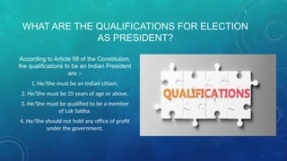 WHAT ARE THE QUALIFICATIONS FOR ELECTION
AS PRESIDENT?
According to Article 58 of the Constitution,
the qualifications to be an Indian President
are :-
1. He/She must be an Indian citizen.
2. He/She must be 35 years of age or above.
3. He/She must be qualified to be a member
of Lok Sabha.
4. He/She should not hold any office of profit
under the government.
 