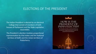 ELECTIONS OF THE PRESIDENT
The Indian President is elected by an electoral
College that consist of members of both
houses of Parliament and the State Legislative
Assemblies.
The President’s election involves proportional
representation by that states and the National
territory of Delhi and the Union territory of
Puducherry.
 