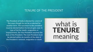 TENURE OF THE PRESIDENT
The President of India is Elected for a term of
five years though he can be re-elected for
another term. The successor to the president
must be elected before his tenure gets over. In
case of his/her death, resignation or
impeachment, the Vice-President assumes the
duty of the President. The next President must
be elected within six months of the date of
the President’s removal, resignation or death.
 